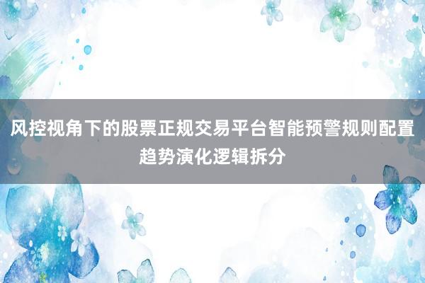 风控视角下的股票正规交易平台智能预警规则配置趋势演化逻辑拆分