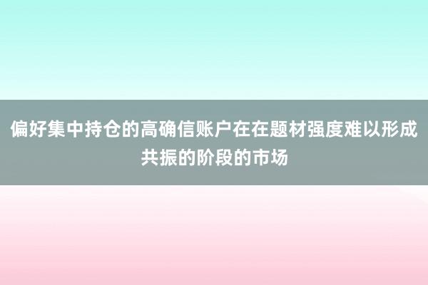 偏好集中持仓的高确信账户在在题材强度难以形成共振的阶段的市场