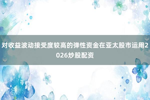 对收益波动接受度较高的弹性资金在亚太股市运用2026炒股配资
