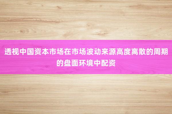 透视中国资本市场在市场波动来源高度离散的周期的盘面环境中配资