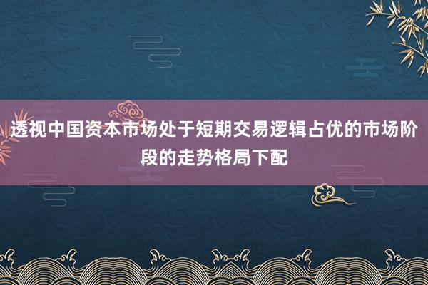 透视中国资本市场处于短期交易逻辑占优的市场阶段的走势格局下配