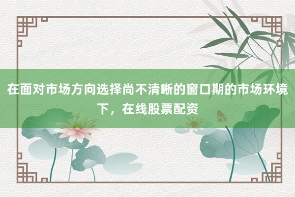 在面对市场方向选择尚不清晰的窗口期的市场环境下,在线股票配资
