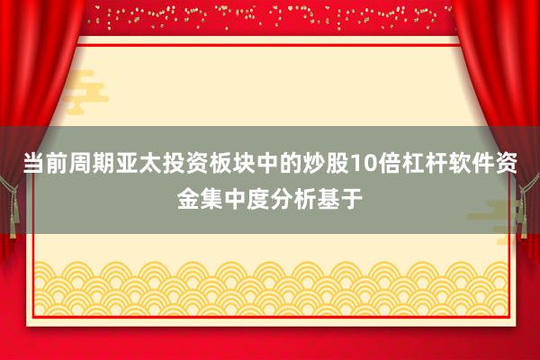 当前周期亚太投资板块中的炒股10倍杠杆软件资金集中度分析基于