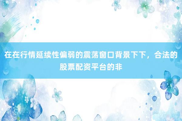 在在行情延续性偏弱的震荡窗口背景下下，合法的股票配资平台的非