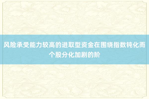 风险承受能力较高的进取型资金在围绕指数钝化而个股分化加剧的阶