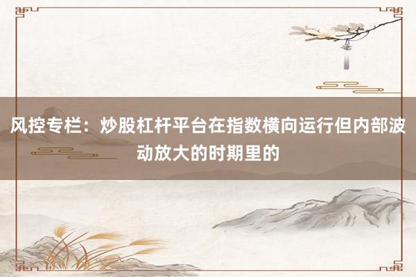 风控专栏：炒股杠杆平台在指数横向运行但内部波动放大的时期里的