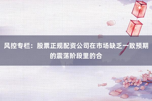 风控专栏：股票正规配资公司在市场缺乏一致预期的震荡阶段里的合