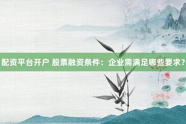 配资平台开户 股票融资条件：企业需满足哪些要求？