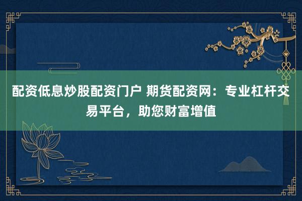 配资低息炒股配资门户 期货配资网：专业杠杆交易平台，助您财富增值