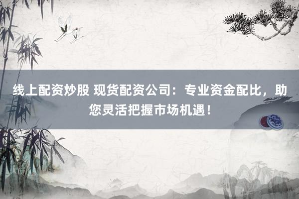 线上配资炒股 现货配资公司：专业资金配比，助您灵活把握市场机遇！
