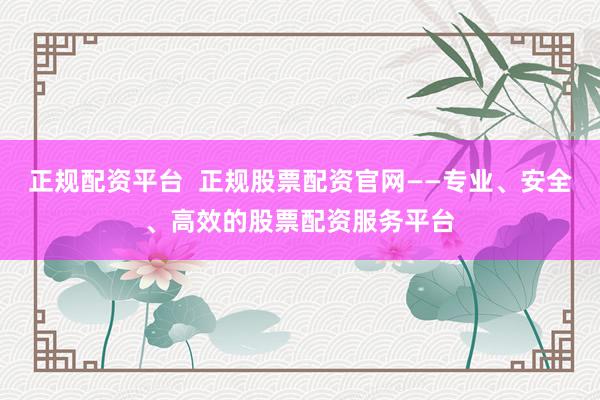 正规配资平台  正规股票配资官网——专业、安全、高效的股票配资服务平台