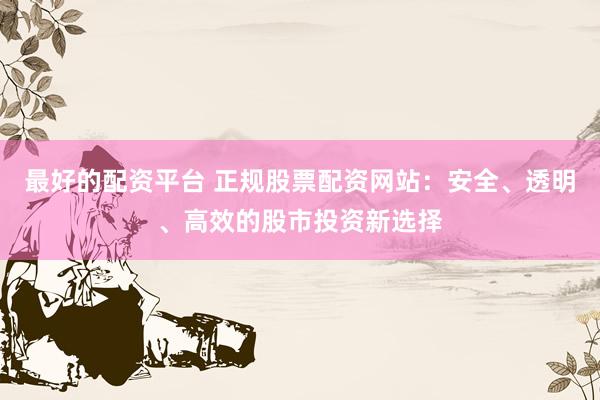 最好的配资平台 正规股票配资网站：安全、透明、高效的股市投资新选择