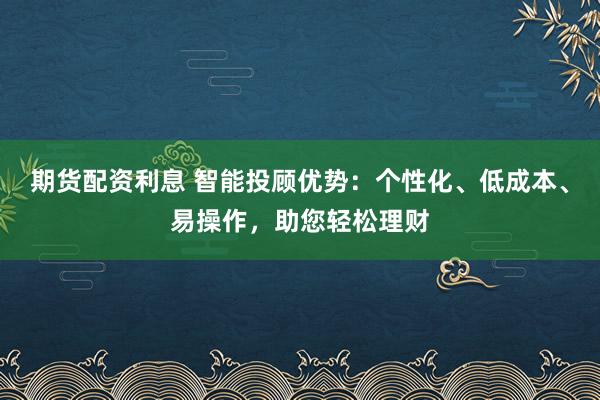 期货配资利息 智能投顾优势：个性化、低成本、易操作，助您轻松理财