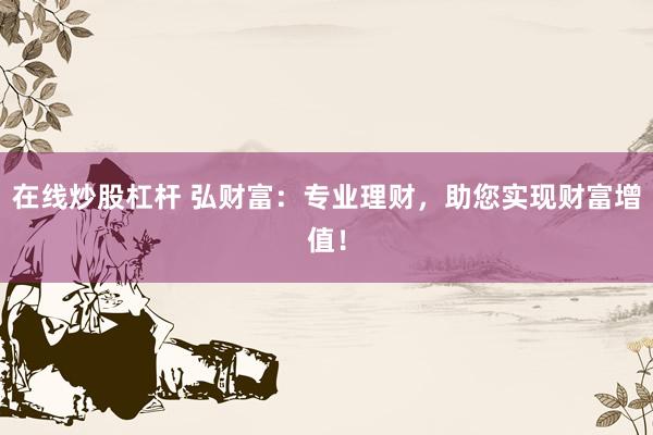 在线炒股杠杆 弘财富:专业理财,助您实现财富增值!