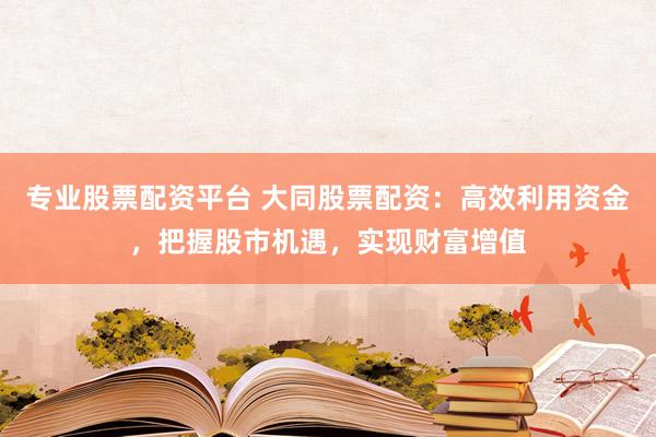 专业股票配资平台 大同股票配资：高效利用资金，把握股市机遇，实现财富增值