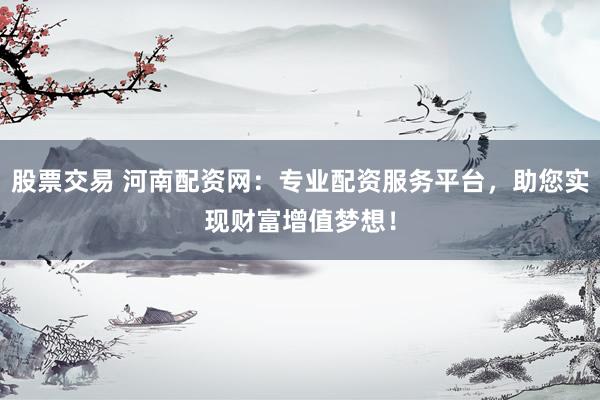 股票交易 河南配资网：专业配资服务平台，助您实现财富增值梦想！