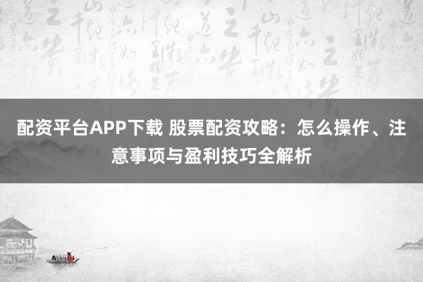 配资平台APP下载 股票配资攻略：怎么操作、注意事项与盈利技巧全解析