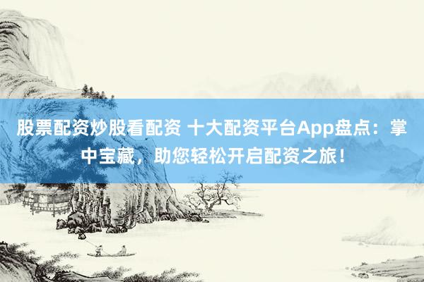 股票配资炒股看配资 十大配资平台App盘点：掌中宝藏，助您轻松开启配资之旅！