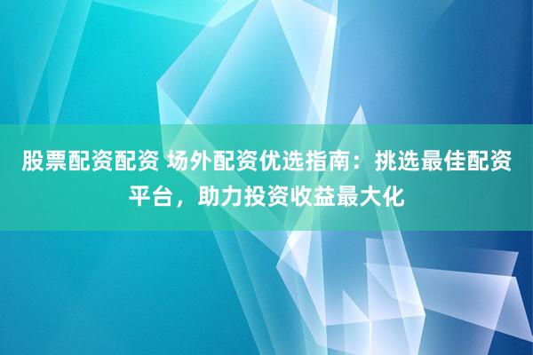 股票配资配资 场外配资优选指南：挑选最佳配资平台，助力投资收益最大化