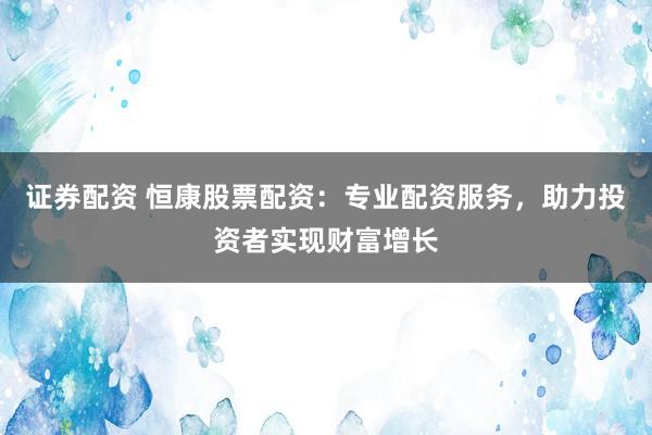 证券配资 恒康股票配资:专业配资服务,助力投资者实现财富增长