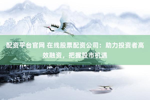 配资平台官网 在线股票配资公司：助力投资者高效融资，把握股市机遇