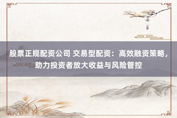 股票正规配资公司 交易型配资：高效融资策略，助力投资者放大收益与风险管控