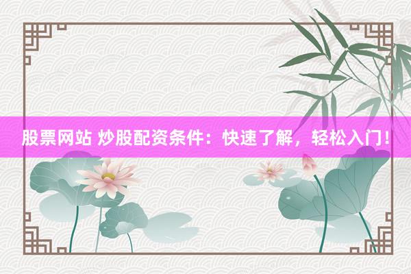 股票网站 炒股配资条件：快速了解，轻松入门！