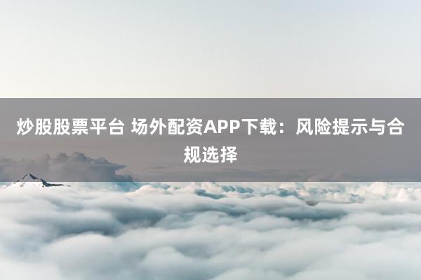 炒股股票平台 场外配资APP下载：风险提示与合规选择