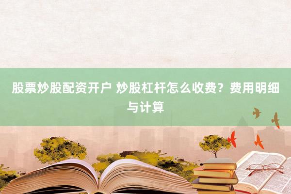 股票炒股配资开户 炒股杠杆怎么收费？费用明细与计算