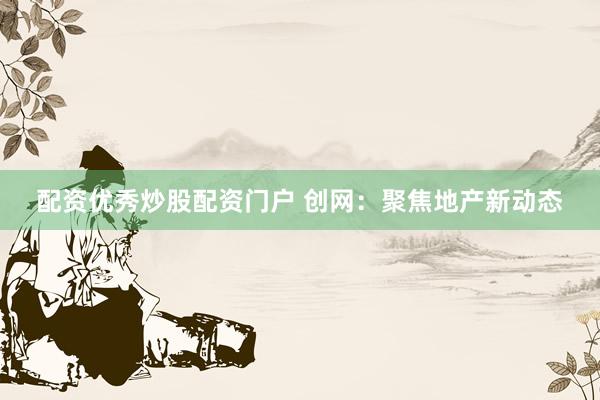 配资优秀炒股配资门户 创网：聚焦地产新动态