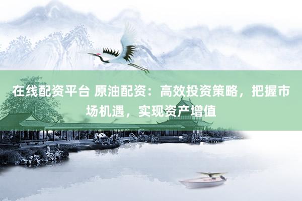 在线配资平台 原油配资：高效投资策略，把握市场机遇，实现资产增值