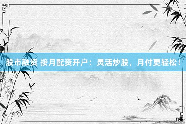 股市融资 按月配资开户:灵活炒股,月付更轻松!