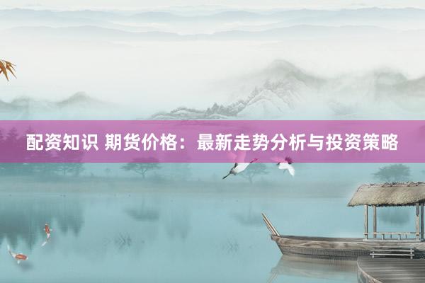 配资知识 期货价格：最新走势分析与投资策略