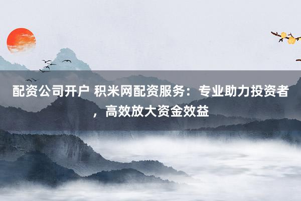 配资公司开户 积米网配资服务：专业助力投资者，高效放大资金效益