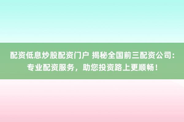 配资低息炒股配资门户 揭秘全国前三配资公司：专业配资服务，助您投资路上更顺畅！