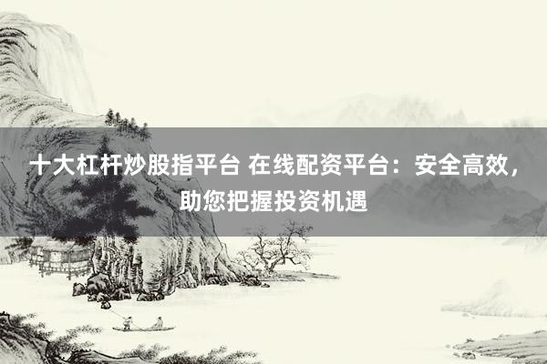 十大杠杆炒股指平台 在线配资平台：安全高效，助您把握投资机遇