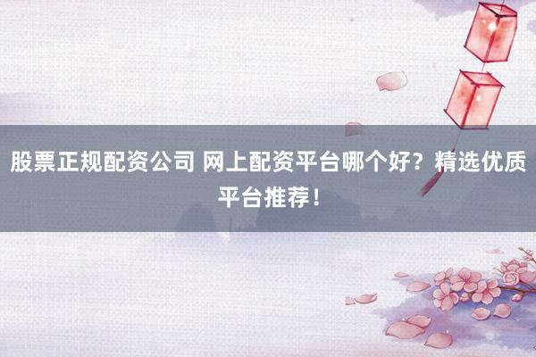 股票正规配资公司 网上配资平台哪个好？精选优质平台推荐！