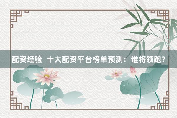 配资经验  十大配资平台榜单预测：谁将领跑？