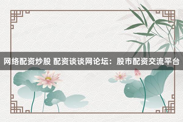 网络配资炒股 配资谈谈网论坛：股市配资交流平台