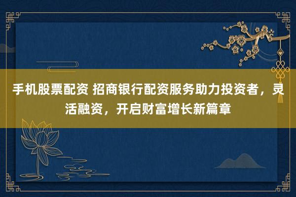 手机股票配资 招商银行配资服务助力投资者，灵活融资，开启财富增长新篇章