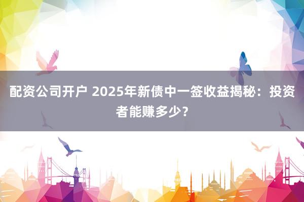 配资公司开户 2025年新债中一签收益揭秘:投资者能赚多少?