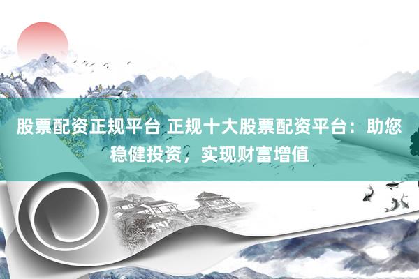 股票配资正规平台 正规十大股票配资平台：助您稳健投资，实现财富增值