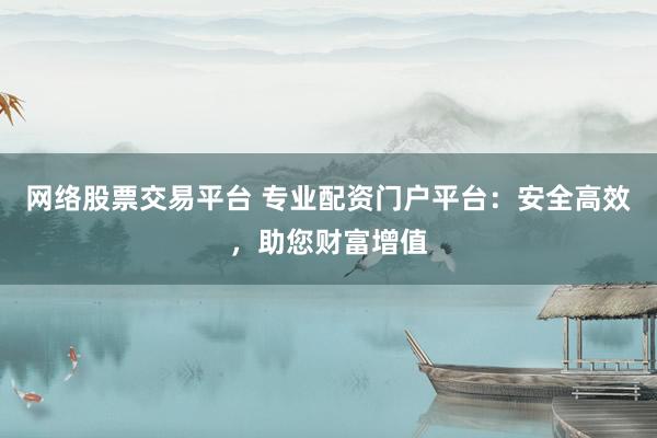 网络股票交易平台 专业配资门户平台：安全高效，助您财富增值