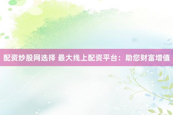 配资炒股网选择 最大线上配资平台：助您财富增值