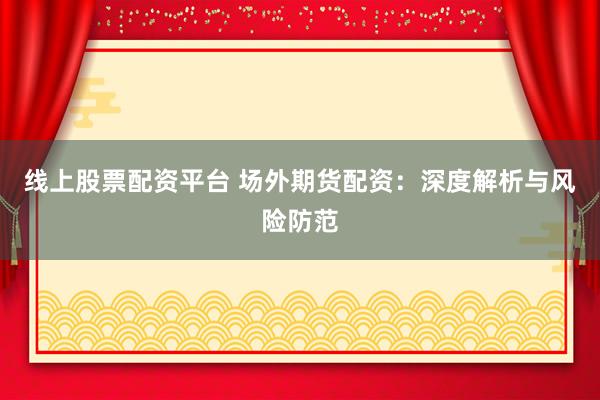 线上股票配资平台 场外期货配资：深度解析与风险防范