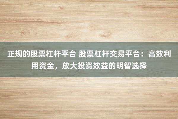 正规的股票杠杆平台 股票杠杆交易平台：高效利用资金，放大投资效益的明智选择