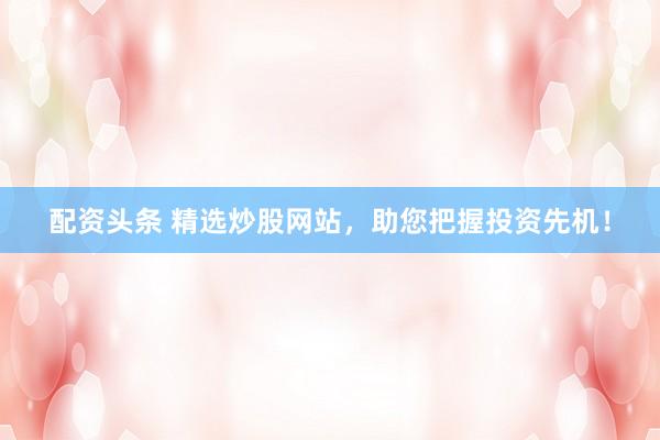 配资头条 精选炒股网站，助您把握投资先机！