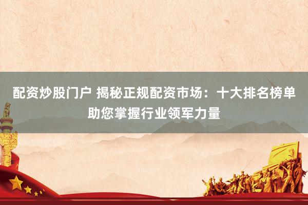 配资炒股门户 揭秘正规配资市场：十大排名榜单助您掌握行业领军力量
