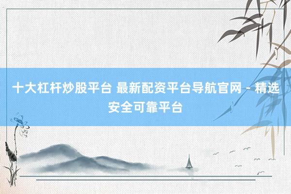 十大杠杆炒股平台 最新配资平台导航官网 - 精选安全可靠平台