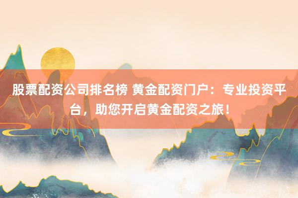 股票配资公司排名榜 黄金配资门户：专业投资平台，助您开启黄金配资之旅！